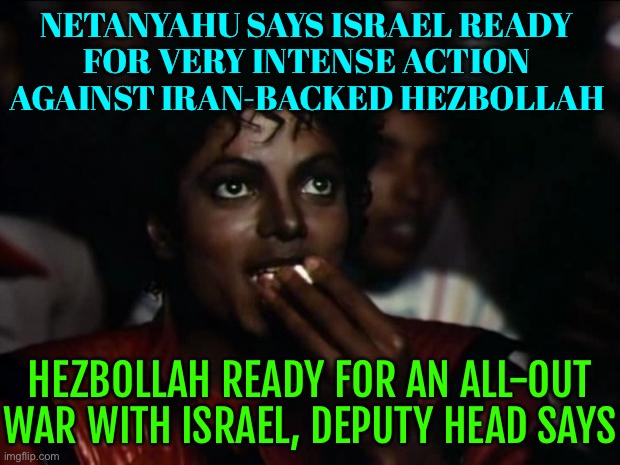 An All-Out War | NETANYAHU SAYS ISRAEL READY
FOR VERY INTENSE ACTION AGAINST IRAN-BACKED HEZBOLLAH; HEZBOLLAH READY FOR AN ALL-OUT WAR WITH ISRAEL, DEPUTY HEAD SAYS | image tagged in memes,michael jackson popcorn,world war 3,israel,iran,palestine | made w/ Imgflip meme maker