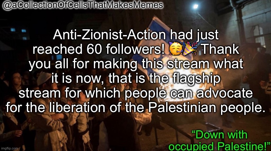 As the owner and creator of this stream, I approve of this message | Anti-Zionist-Action had just reached 60 followers! 🥳🎉 Thank you all for making this stream what it is now, that is the flagship stream for which people can advocate for the liberation of the Palestinian people. | image tagged in acollectionofcellsthatmakesmemes announcement template | made w/ Imgflip meme maker