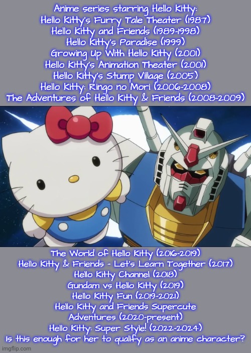 What does it take? | Anime series starring Hello Kitty:
Hello Kitty's Furry Tale Theater (1987)
Hello Kitty and Friends (1989–1998)
Hello Kitty's Paradise (1999)
Growing Up With Hello Kitty (2001)
Hello Kitty's Animation Theater (2001)
Hello Kitty's Stump Village (2005)
Hello Kitty: Ringo no Mori (2006–2008)
The Adventures of Hello Kitty & Friends (2008–2009); The World of Hello Kitty (2016–2019)
Hello Kitty & Friends – Let's Learn Together (2017)
Hello Kitty Channel (2018)
Gundam vs Hello Kitty (2019)
Hello Kitty Fun (2019–2021)
Hello Kitty and Friends Supercute
Adventures (2020–present)
Hello Kitty: Super Style! (2022–2024)
Is this enough for her to qualify as an anime character? | image tagged in hello kitty,gundam,classics,anime face palm,is this a pigeon,sure | made w/ Imgflip meme maker