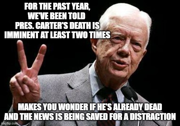 Jimmy's Last Stand | FOR THE PAST YEAR, WE'VE BEEN TOLD 
PRES. CARTER'S DEATH IS IMMINENT AT LEAST TWO TIMES; MAKES YOU WONDER IF HE'S ALREADY DEAD AND THE NEWS IS BEING SAVED FOR A DISTRACTION | image tagged in jimmy carter | made w/ Imgflip meme maker