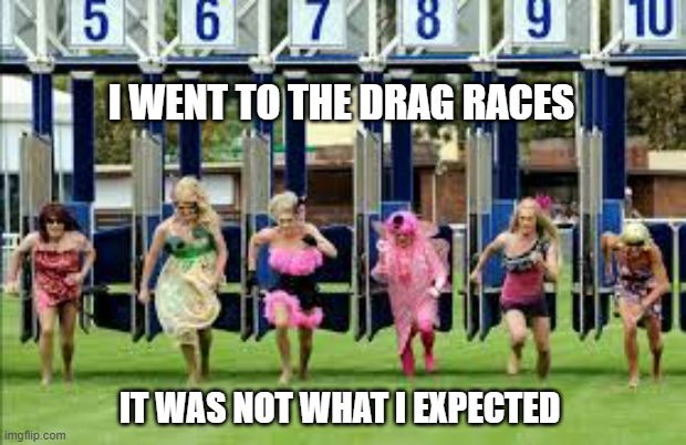 memes by Brad - I went to the drag races - humor | I WENT TO THE DRAG RACES; IT WAS NOT WHAT I EXPECTED | image tagged in funny,sports,drag racing,funny meme,humor,fun | made w/ Imgflip meme maker