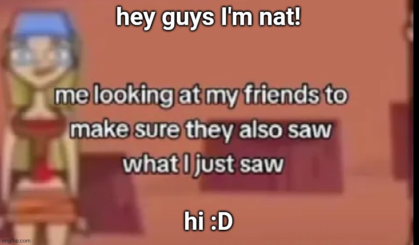 I don't have the font | hey guys I'm nat! hi :D | image tagged in scare | made w/ Imgflip meme maker
