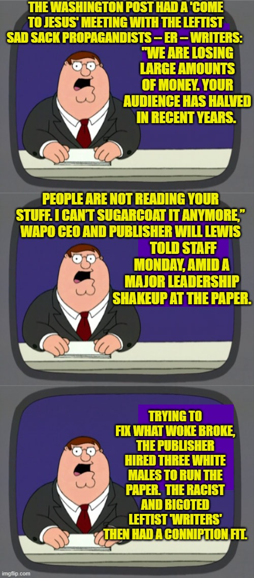 What makes this amusing is that it's also all true. | THE WASHINGTON POST HAD A 'COME TO JESUS' MEETING WITH THE LEFTIST SAD SACK PROPAGANDISTS -- ER -- WRITERS:; "WE ARE LOSING LARGE AMOUNTS OF MONEY. YOUR AUDIENCE HAS HALVED IN RECENT YEARS. PEOPLE ARE NOT READING YOUR STUFF. I CAN’T SUGARCOAT IT ANYMORE,” WAPO CEO AND PUBLISHER WILL LEWIS; TOLD STAFF MONDAY, AMID A MAJOR LEADERSHIP SHAKEUP AT THE PAPER. TRYING TO FIX WHAT WOKE BROKE, THE PUBLISHER HIRED THREE WHITE MALES TO RUN THE PAPER.  THE RACIST AND BIGOTED LEFTIST 'WRITERS' THEN HAD A CONNIPTION FIT. | image tagged in peter griffin news | made w/ Imgflip meme maker