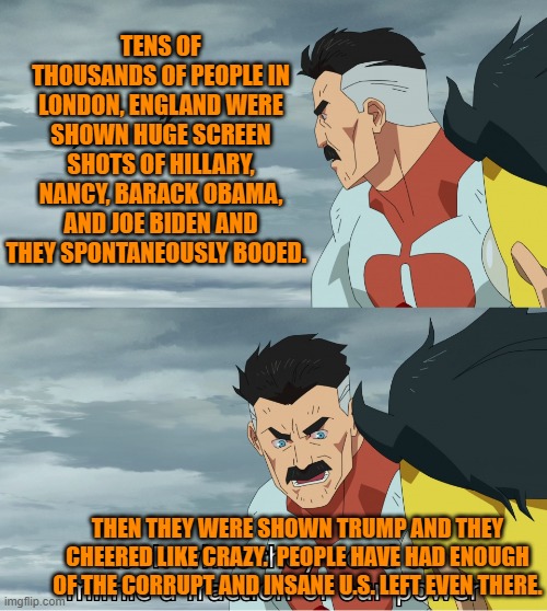 Stuff the U.S. Mainstream Media won't report. | TENS OF THOUSANDS OF PEOPLE IN LONDON, ENGLAND WERE SHOWN HUGE SCREEN SHOTS OF HILLARY, NANCY, BARACK OBAMA, AND JOE BIDEN AND THEY SPONTANEOUSLY BOOED. THEN THEY WERE SHOWN TRUMP AND THEY CHEERED LIKE CRAZY.  PEOPLE HAVE HAD ENOUGH OF THE CORRUPT AND INSANE U.S. LEFT EVEN THERE. | image tagged in look what they need to mimic a fraction of our power | made w/ Imgflip meme maker