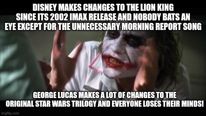 Disney took notes from George Lucas in terms of making tons of unnecessary changes to already amazing movies | DISNEY MAKES CHANGES TO THE LION KING SINCE ITS 2002 IMAX RELEASE AND NOBODY BATS AN EYE EXCEPT FOR THE UNNECESSARY MORNING REPORT SONG; GEORGE LUCAS MAKES A LOT OF CHANGES TO THE ORIGINAL STAR WARS TRILOGY AND EVERYONE LOSES THEIR MINDS! | image tagged in memes,and everybody loses their minds,disney,lion king,star wars,dank memes | made w/ Imgflip meme maker