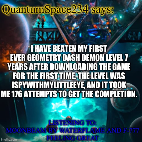 I BEAT MY FIRST EVER DEMON LEVEL AAAAAA | QuantumSpace234 says:; I HAVE BEATEN MY FIRST EVER GEOMETRY DASH DEMON LEVEL 7 YEARS AFTER DOWNLOADING THE GAME FOR THE FIRST TIME. THE LEVEL WAS ISPYWITHMYLITTLEEYE, AND IT TOOK ME 176 ATTEMPTS TO GET THE COMPLETION. LISTENING TO: MOONBEAM BY WATERFLAME AND F-777
FEELING GREAT | image tagged in quantumspace234 template,haha i caught you reading the tags | made w/ Imgflip meme maker