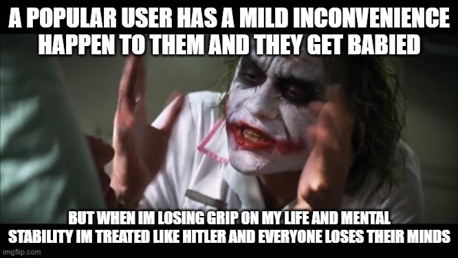 we live in a society | A POPULAR USER HAS A MILD INCONVENIENCE HAPPEN TO THEM AND THEY GET BABIED; BUT WHEN IM LOSING GRIP ON MY LIFE AND MENTAL STABILITY IM TREATED LIKE HITLER AND EVERYONE LOSES THEIR MINDS | image tagged in memes,and everybody loses their minds | made w/ Imgflip meme maker