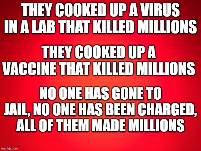 Where's the Justice? | THEY COOKED UP A VIRUS IN A LAB THAT KILLED MILLIONS; THEY COOKED UP A VACCINE THAT KILLED MILLIONS; NO ONE HAS GONE TO JAIL, NO ONE HAS BEEN CHARGED, ALL OF THEM MADE MILLIONS | image tagged in red background | made w/ Imgflip meme maker