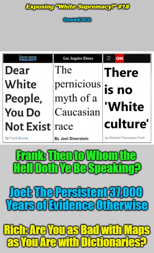 Exposing "White Supremacy!" #18 | Exposing "White Supremacy!" #18; OzwinEVCG; Frank: Then to Whom the 

Hell Doth Ye Be Speaking? Joel: The Persistent 37,000 

Years of Evidence Otherwise; Rich: Are You as Bad with Maps 

as You Are with Dictionaries? | image tagged in antiwhite,double standard,white supremacy,msm lies,war on whites,if roles were reversed | made w/ Imgflip meme maker