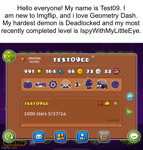 Hello everyone! My name is Test09. I am new to Imgflip, and i love Geometry Dash.
My hardest demon is Deadlocked and my most recently completed level is IspyWithMyLittleEye. | made w/ Imgflip meme maker