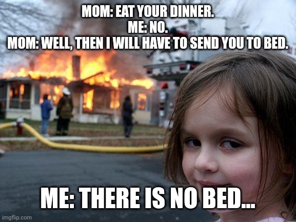 When you don't want to eat water... | MOM: EAT YOUR DINNER.
ME: NO.
MOM: WELL, THEN I WILL HAVE TO SEND YOU TO BED. ME: THERE IS NO BED... | image tagged in memes,disaster girl | made w/ Imgflip meme maker