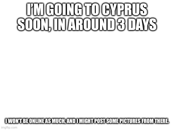 I’M GOING TO CYPRUS SOON, IN AROUND 3 DAYS; I WON’T BE ONLINE AS MUCH, AND I MIGHT POST SOME PICTURES FROM THERE. | made w/ Imgflip meme maker