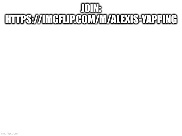 JOIN: HTTPS://IMGFLIP.COM/M/ALEXIS-YAPPING | made w/ Imgflip meme maker