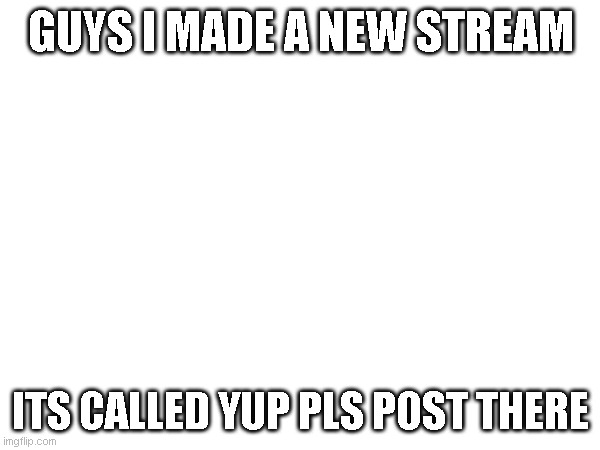 new stream | GUYS I MADE A NEW STREAM; ITS CALLED YUP PLS POST THERE | image tagged in funny | made w/ Imgflip meme maker