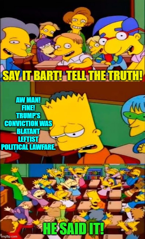 If the Simpsons still had any teeth, the show would address this issue . . . but it doesn't and won't. | SAY IT BART!  TELL THE TRUTH! AW MAN!  FINE!  TRUMP'S CONVICTION WAS BLATANT LEFTIST POLITICAL LAWFARE. HE SAID IT! | image tagged in say the line bart simpsons | made w/ Imgflip meme maker