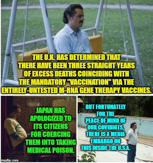 With leftists in charge, the political narrative shall NOT be challenged. | THE U.K. HAS DETERMINED THAT THERE HAVE BEEN THREE STRAIGHT YEARS OF EXCESS DEATHS COINCIDING WITH THE MANDATORY "VACCINATION" VIA THE ENTIRELY-UNTESTED M-RNA GENE THERAPY VACCINES. JAPAN HAS APOLOGIZED TO ITS CITIZENS FOR COERCING THEM INTO TAKING MEDICAL POISON. BUT FORTUNATELY FOR THE PEACE OF MIND OF OUR COVIDIOTS, THERE IS A MEDIA EMBARGO ON THIS INSIDE THE U.S.A. | image tagged in narcos waiting | made w/ Imgflip meme maker