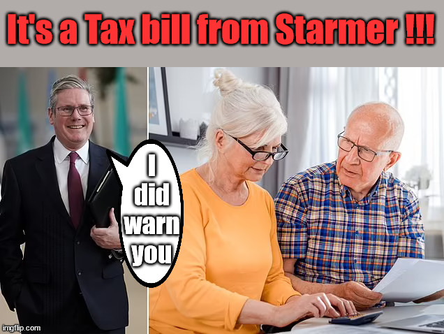 Starmer to increase pensioner and inheritance tax? | It's a Tax bill from Starmer !!! I did warn you; Starmer's coming after your pension? Lady Victoria Starmer; CORBYN EXPELLED; Labour pledge 'Urban centres' to help house 'Our Fair Share' of our new Migrant friends; New Home for our New Immigrant Friends !!! The only way to keep the illegal immigrants in the UK; CITIZENSHIP FOR ALL; ; Amnesty For all Illegals; Sir Keir Starmer MP; Muslim Votes Matter; Blood on Starmers hands? Burnham; Taxi for Rayner ? #RR4PM;100's more Tax collectors; Higher Taxes Under Labour; We're Coming for You; Labour pledges to clamp down on Tax Dodgers; Higher Taxes under Labour; Rachel Reeves Angela Rayner Bovvered? Higher Taxes under Labour; Risks of voting Labour; * EU Re entry? * Mass Immigration? * Build on Greenbelt? * Rayner as our PM? * Ulez 20 mph fines? * Higher taxes? * UK Flag change? * Muslim takeover? * End of Christianity? * Economic collapse? TRIPLE LOCK' Anneliese Dodds Rwanda plan Quid Pro Quo UK/EU Illegal Migrant Exchange deal; UK not taking its fair share, EU Exchange Deal = People Trafficking !!! Starmer to Betray Britain, #Burden Sharing #Quid Pro Quo #100,000; #Immigration #Starmerout #Labour #wearecorbyn #KeirStarmer #DianeAbbott #McDonnell #cultofcorbyn #labourisdead #labourracism #socialistsunday #nevervotelabour #socialistanyday #Antisemitism #Savile #SavileGate #Paedo #Worboys #GroomingGangs #Paedophile #IllegalImmigration #Immigrants #Invasion #Starmeriswrong #SirSoftie #SirSofty #Blair #Steroids AKA Keith ABBOTT BACK; Union Jack Flag in election campaign material; Concerns raised by Black, Asian and Minority ethnic BAMEgroup & activists; Capt U-Turn; Hunt down Tax Dodgers; Higher tax under Labour Sorry about the fatalities; Are you really going to trust Labour with your vote? Pension Triple Lock;; 'Our Fair Share'; Angela Rayner: We’ll build a generation (4x) of Milton Keynes-style new towns; | image tagged in starmer pensioners,illegal immigration,labourisdead,stop boats rwanda,palestine hamas israel muslim vote,labour raise tax | made w/ Imgflip meme maker