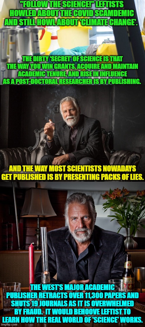 This is reality leftists versus your fantasies about science. | "FOLLOW THE SCIENCE!" LEFTISTS HOWLED ABOUT THE COVID SCAMDEMIC AND STILL HOWL ABOUT 'CLIMATE CHANGE'. THE DIRTY 'SECRET' OF SCIENCE IS THAT THE WAY YOU WIN GRANTS, ACQUIRE AND MAINTAIN ACADEMIC TENURE, AND RISE IN INFLUENCE AS A POST-DOCTORAL RESEARCHER IS BY PUBLISHING. AND THE WAY MOST SCIENTISTS NOWADAYS GET PUBLISHED IS BY PRESENTING PACKS OF LIES. THE WEST'S MAJOR ACADEMIC PUBLISHER RETRACTS OVER 11,300 PAPERS AND SHUTS 19 JOURNALS AS IT IS OVERWHELMED BY FRAUD.  IT WOULD BEHOOVE LEFTIST TO LEARN HOW THE REAL WORLD OF 'SCIENCE' WORKS. | image tagged in yep | made w/ Imgflip meme maker