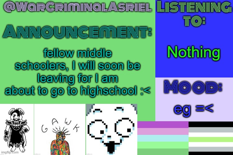 egg | Nothing; fellow middle schoolers, I will soon be leaving for I am about to go to highschool :<; eg =< | image tagged in warcriminalasriel's announcement temp by emma | made w/ Imgflip meme maker