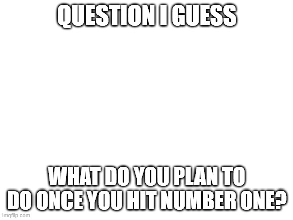 Blank White Template | QUESTION I GUESS; WHAT DO YOU PLAN TO DO ONCE YOU HIT NUMBER ONE? | image tagged in blank white template | made w/ Imgflip meme maker