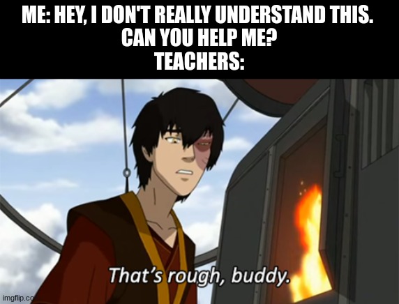 zuko thats rough buddy | ME: HEY, I DON'T REALLY UNDERSTAND THIS. 
CAN YOU HELP ME?
TEACHERS: | image tagged in zuko thats rough buddy | made w/ Imgflip meme maker