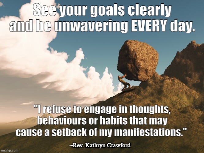 Be unwavering in your manifestation goals! | See your goals clearly and be unwavering EVERY day. "I refuse to engage in thoughts, behaviours or habits that may cause a setback of my manifestations."; ~Rev. Kathryn Crawford | image tagged in manifestation,goals,visualization,positive thinking,positive,determination | made w/ Imgflip meme maker