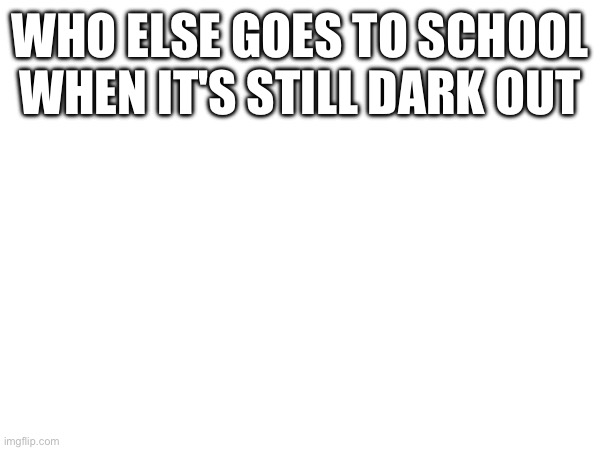 WHO ELSE GOES TO SCHOOL WHEN IT'S STILL DARK OUT | made w/ Imgflip meme maker