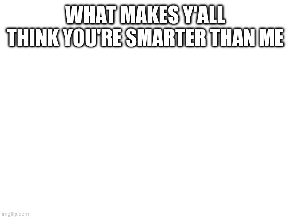 WHAT MAKES Y'ALL THINK YOU'RE SMARTER THAN ME | made w/ Imgflip meme maker