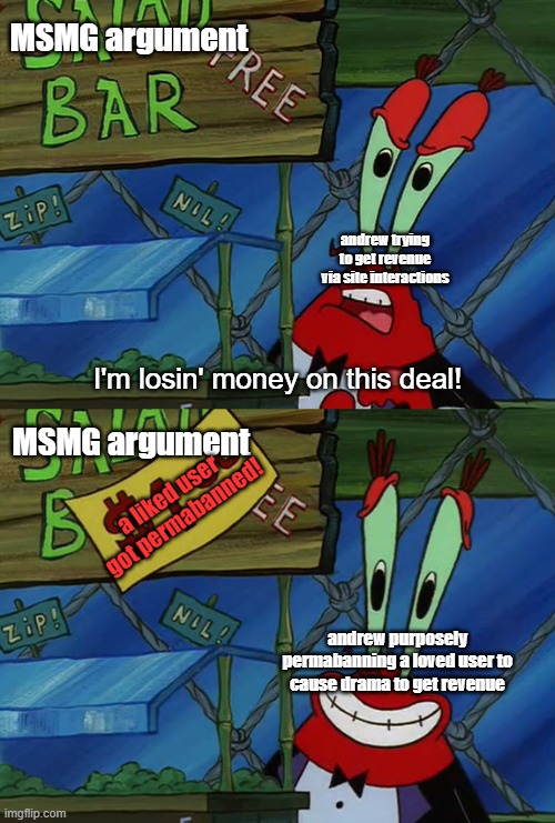 I have a theory, what if andrew is mod abusing to get us to talk about it so imgflip makes money | MSMG argument; andrew trying to get revenue via site interactions; MSMG argument; a liked user got permabanned! andrew purposely permabanning a loved user to cause drama to get revenue | image tagged in i'm losing money on this deal | made w/ Imgflip meme maker