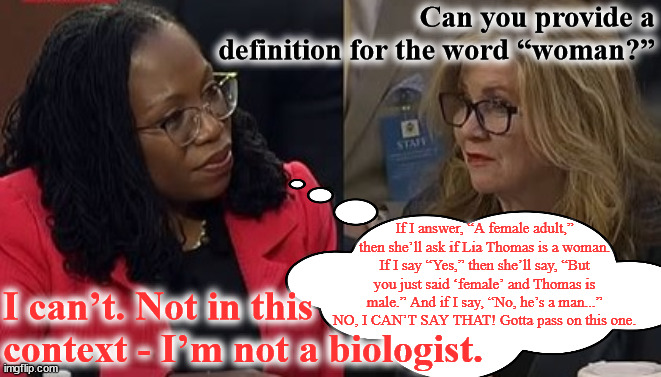 KBJ vs. Sen. Blackburn, 3/22/2022 | Can you provide a definition for the word “woman?”; If I answer, “A female adult,” then she’ll ask if Lia Thomas is a woman. If I say “Yes,” then she’ll say, “But you just said ‘female’ and Thomas is male.” And if I say, “No, he’s a man...” NO, I CAN’T SAY THAT! Gotta pass on this one. I can’t. Not in this context - I’m not a biologist. | image tagged in memes,supreme court | made w/ Imgflip meme maker