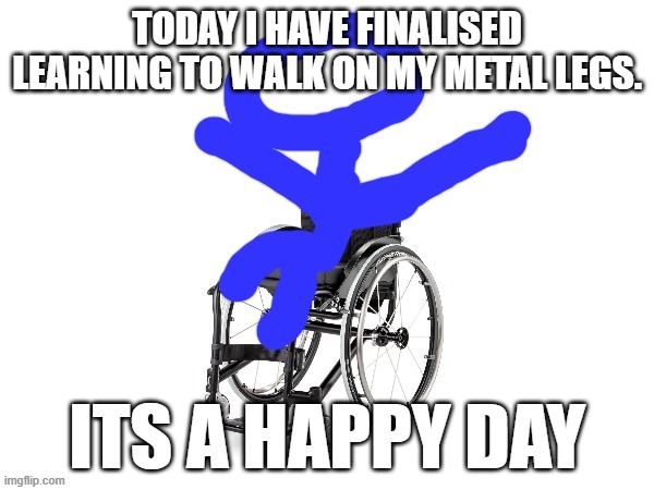 yay! | TODAY I HAVE FINALISED LEARNING TO WALK ON MY METAL LEGS. ITS A HAPPY DAY | image tagged in my third template | made w/ Imgflip meme maker