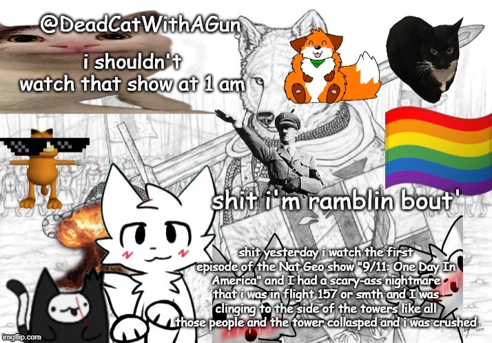 idk if i got the flight number right but i don't give a shit | i shouldn't watch that show at 1 am; shit yesterday i watch the first episode of the Nat Geo show "9/11: One Day In America" and I had a scary-ass nightmare that i was in flight 157 or smth and I was clinging to the side of the towers like all those people and the tower collasped and i was crushed | image tagged in deadcatwithagun announcement template | made w/ Imgflip meme maker