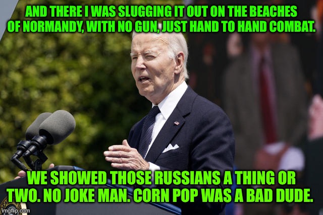 Joe Biden before pooping pants at D-day ceremony | AND THERE I WAS SLUGGING IT OUT ON THE BEACHES OF NORMANDY, WITH NO GUN, JUST HAND TO HAND COMBAT. WE SHOWED THOSE RUSSIANS A THING OR TWO. NO JOKE MAN. CORN POP WAS A BAD DUDE. | image tagged in joe biden before pooping pants at d-day ceremony | made w/ Imgflip meme maker