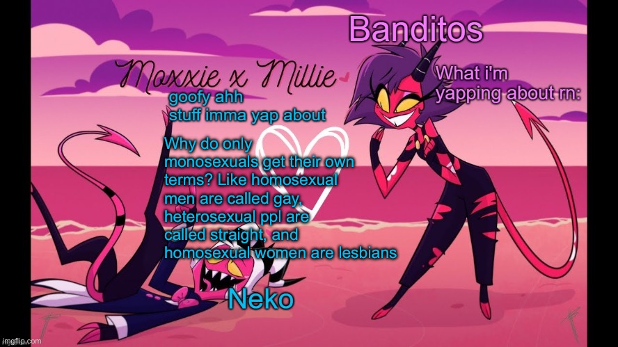 Neko and Banditos shared temp | Why do only monosexuals get their own terms? Like homosexual men are called gay, heterosexual ppl are called straight, and homosexual women are lesbians | image tagged in neko and banditos shared temp | made w/ Imgflip meme maker