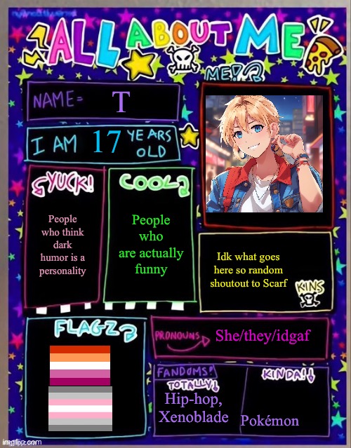 All about me! (Og temp by Jade) | T; 17; People who are actually funny; People who think dark humor is a personality; Idk what goes here so random shoutout to Scarf; She/they/idgaf; Hip-hop, Xenoblade; Pokémon | image tagged in all about me og temp by jade | made w/ Imgflip meme maker