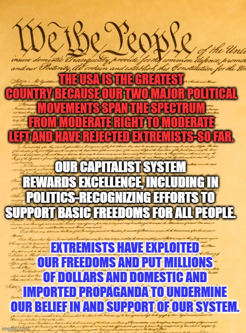November 5-Reject MAGA extremists. Vote for those-Dems or Reps-who put Americans first. | THE USA IS THE GREATEST COUNTRY BECAUSE OUR TWO MAJOR POLITICAL MOVEMENTS SPAN THE SPECTRUM FROM MODERATE RIGHT TO MODERATE LEFT AND HAVE REJECTED EXTREMISTS-SO FAR. OUR CAPITALIST SYSTEM REWARDS EXCELLENCE, INCLUDING IN POLITICS-RECOGNIZING EFFORTS TO SUPPORT BASIC FREEDOMS FOR ALL PEOPLE. EXTREMISTS HAVE EXPLOITED OUR FREEDOMS AND PUT MILLIONS OF DOLLARS AND DOMESTIC AND IMPORTED PROPAGANDA TO UNDERMINE OUR BELIEF IN AND SUPPORT OF OUR SYSTEM. | image tagged in constitution | made w/ Imgflip meme maker