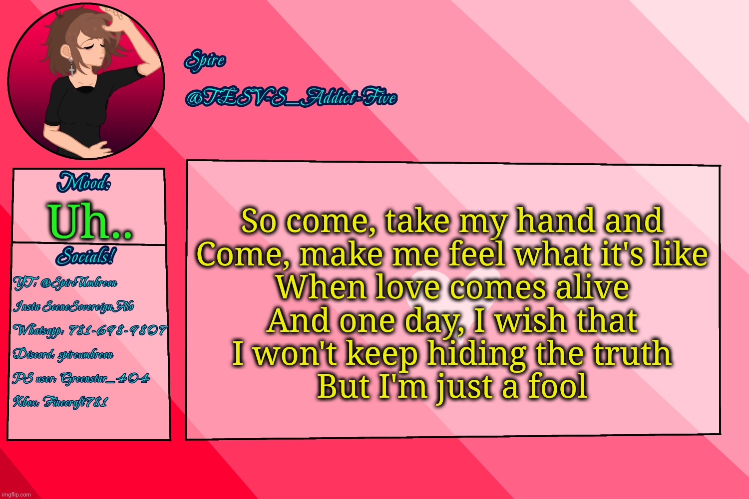 This song goes crazy sometimes | So come, take my hand and
Come, make me feel what it's like
When love comes alive
And one day, I wish that
I won't keep hiding the truth
But I'm just a fool; Uh.. | image tagged in tesv-s_addict-five announcement template | made w/ Imgflip meme maker