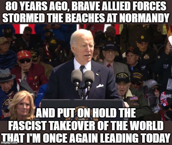 Joe Biden speaks truthfully about D-Day | 80 YEARS AGO, BRAVE ALLIED FORCES
STORMED THE BEACHES AT NORMANDY; AND PUT ON HOLD THE FASCIST TAKEOVER OF THE WORLD THAT I'M ONCE AGAIN LEADING TODAY | image tagged in joe biden,normandy,d-day,fascism | made w/ Imgflip meme maker