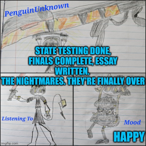 I'm finally free | STATE TESTING DONE, FINALS COMPLETE, ESSAY WRITTEN. 
THE NIGHTMARES. THEY'RE FINALLY OVER; HAPPY | image tagged in penguinunknown announcement v4 | made w/ Imgflip meme maker