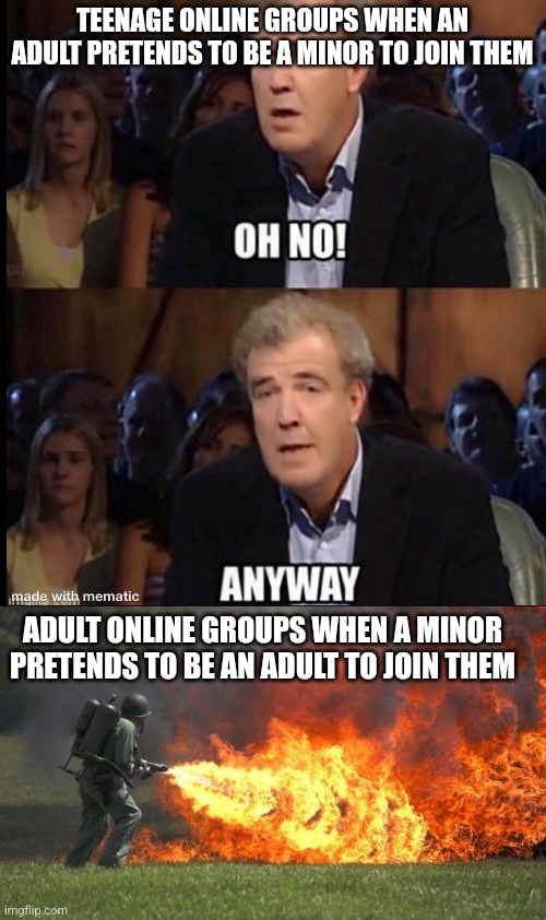 this is fucked up ngl | TEENAGE ONLINE GROUPS WHEN AN ADULT PRETENDS TO BE A MINOR TO JOIN THEM; ADULT ONLINE GROUPS WHEN A MINOR PRETENDS TO BE AN ADULT TO JOIN THEM | image tagged in oh no anyway,flamethrower | made w/ Imgflip meme maker