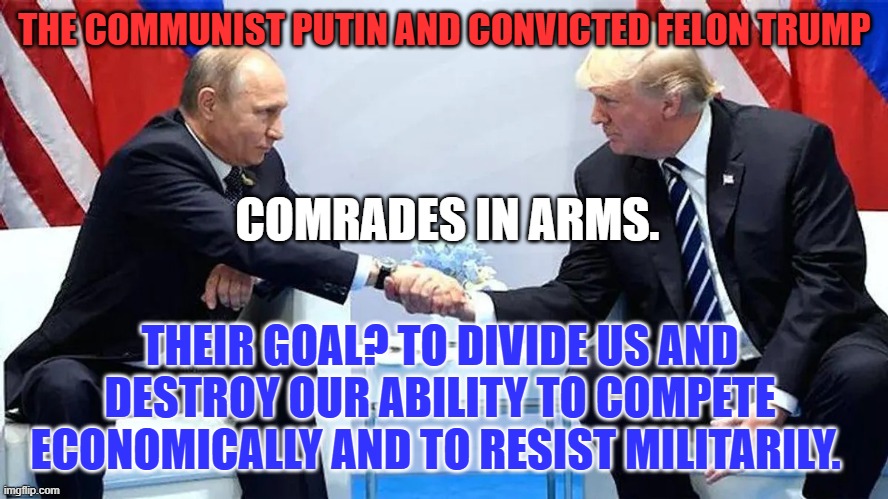 Just say "No," to the Convicted Felon, on Nov. 5 | THE COMMUNIST PUTIN AND CONVICTED FELON TRUMP; COMRADES IN ARMS. THEIR GOAL? TO DIVIDE US AND DESTROY OUR ABILITY TO COMPETE ECONOMICALLY AND TO RESIST MILITARILY. | image tagged in politics | made w/ Imgflip meme maker