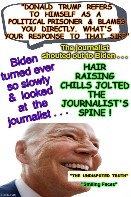 "SMILING FACES" by "THE UNDISPUTED TRUTH" (1971) | "DONALD  TRUMP  REFERS TO  HIMSELF  AS  A  POLITICAL PRISONER  &  BLAMES  YOU  DIRECTLY.  WHAT'S  YOUR  RESPONSE  TO  THAT, SIR?"; HAIR RAISING CHILLS JOLTED  THE JOURNALIST'S SPINE ! Biden  turned ever so slowly  &  looked  at  the 
 journalist . . . The journalist shouted out to Biden . . . "THE  UNDISPUTED  TRUTH"; "Smiling Faces" | image tagged in creepy joe biden,creepy guy,creepy smile,laughing villains,i'm about to end this man's whole career,donald j trump | made w/ Imgflip meme maker