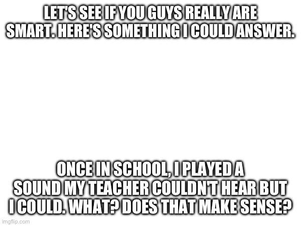 LET'S SEE IF YOU GUYS REALLY ARE SMART. HERE'S SOMETHING I COULD ANSWER. ONCE IN SCHOOL, I PLAYED A SOUND MY TEACHER COULDN'T HEAR BUT I COULD. WHAT? DOES THAT MAKE SENSE? | made w/ Imgflip meme maker