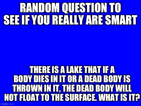 RANDOM QUESTION TO SEE IF YOU REALLY ARE SMART; THERE IS A LAKE THAT IF A BODY DIES IN IT OR A DEAD BODY IS THROWN IN IT, THE DEAD BODY WILL NOT FLOAT TO THE SURFACE. WHAT IS IT? | made w/ Imgflip meme maker