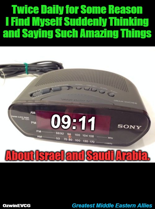 Greatest Middle Eastern Allies | Twice Daily for Some Reason 

I Find Myself Suddenly Thinking 

and Saying Such Amazing Things; 09:11; About Israel and Saudi Arabia. Greatest Middle Eastern Allies; OzwinEVCG | image tagged in digital clock,saudi arabia,israel,9/11 truth movement,act of war,foreign policy | made w/ Imgflip meme maker