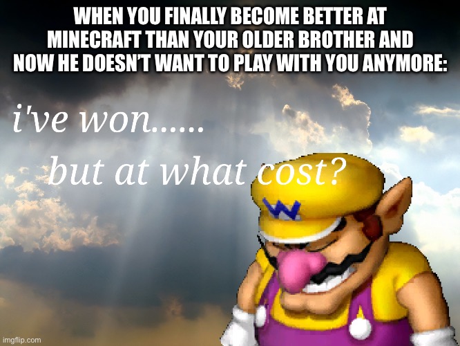 Better at Minecraft, but at what cost? | WHEN YOU FINALLY BECOME BETTER AT MINECRAFT THAN YOUR OLDER BROTHER AND NOW HE DOESN’T WANT TO PLAY WITH YOU ANYMORE: | image tagged in i have won but at what cost | made w/ Imgflip meme maker