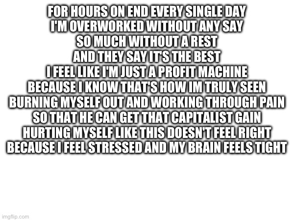 FOR HOURS ON END EVERY SINGLE DAY
I'M OVERWORKED WITHOUT ANY SAY
SO MUCH WITHOUT A REST
AND THEY SAY IT'S THE BEST
I FEEL LIKE I'M JUST A PROFIT MACHINE
BECAUSE I KNOW THAT'S HOW IM TRULY SEEN
BURNING MYSELF OUT AND WORKING THROUGH PAIN
SO THAT HE CAN GET THAT CAPITALIST GAIN
HURTING MYSELF LIKE THIS DOESN'T FEEL RIGHT
BECAUSE I FEEL STRESSED AND MY BRAIN FEELS TIGHT | made w/ Imgflip meme maker