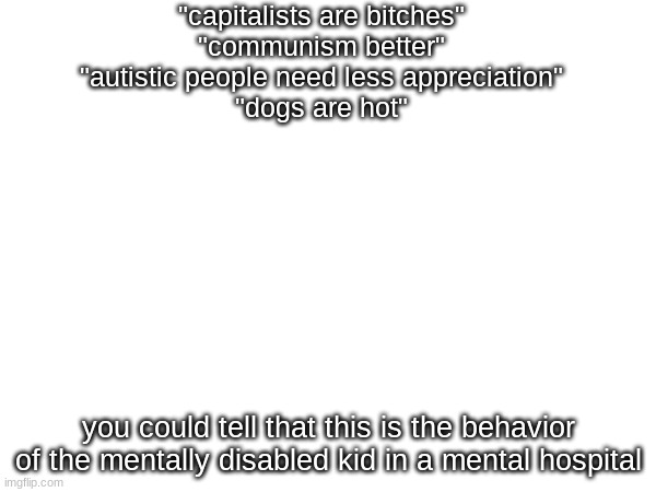 "capitalists are bitches"
"communism better"
"autistic people need less appreciation"
"dogs are hot"; you could tell that this is the behavior of the mentally disabled kid in a mental hospital | made w/ Imgflip meme maker