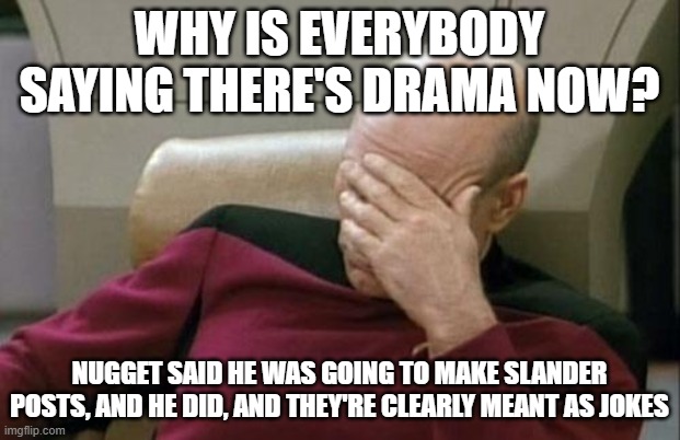 Bossfights when someone says one slightly offensive thing (Slander numero IDEK) | WHY IS EVERYBODY SAYING THERE'S DRAMA NOW? NUGGET SAID HE WAS GOING TO MAKE SLANDER POSTS, AND HE DID, AND THEY'RE CLEARLY MEANT AS JOKES | image tagged in memes,captain picard facepalm | made w/ Imgflip meme maker