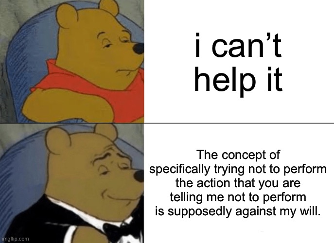 unfunny meme #500,001 | i can’t help it; The concept of specifically trying not to perform the action that you are telling me not to perform is supposedly against my will. | image tagged in memes,tuxedo winnie the pooh,funny,unfunny,winnie the pooh,funny memes | made w/ Imgflip meme maker